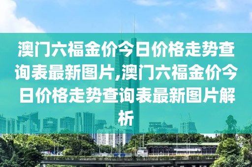澳门六福金价今日价格走势查询表最新图片,澳门六福金价今日价格走势查询表最新图片解析