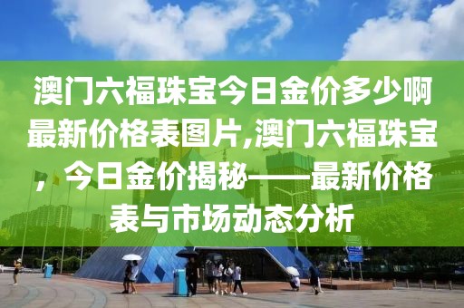 澳门六福珠宝今日金价多少啊最新价格表图片,澳门六福珠宝，今日金价揭秘——最新价格表与市场动态分析