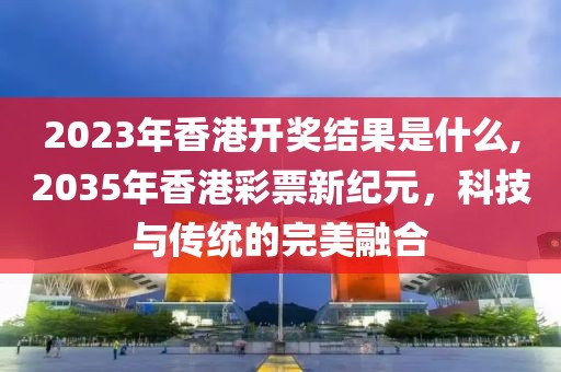 2023年香港开奖结果是什么,2035年香港彩票新纪元，科技与传统的完美融合