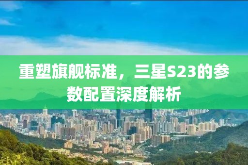 重塑旗舰标准，三星S23的参数配置深度解析
