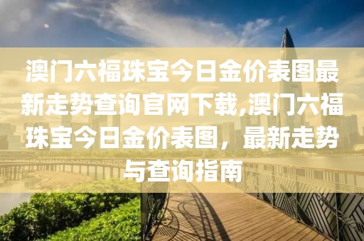 澳门六福珠宝今日金价表图最新走势查询官网下载,澳门六福珠宝今日金价表图，最新走势与查询指南