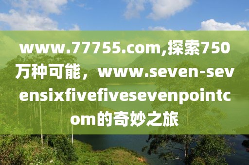 www.77755.com,探索750万种可能，www.seven-sevensixfivefivesevenpointcom的奇妙之旅