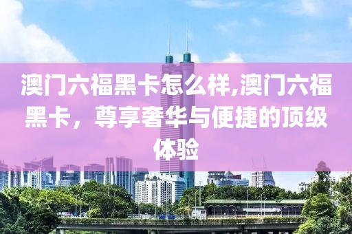 澳门六福黑卡怎么样,澳门六福黑卡，尊享奢华与便捷的顶级体验
