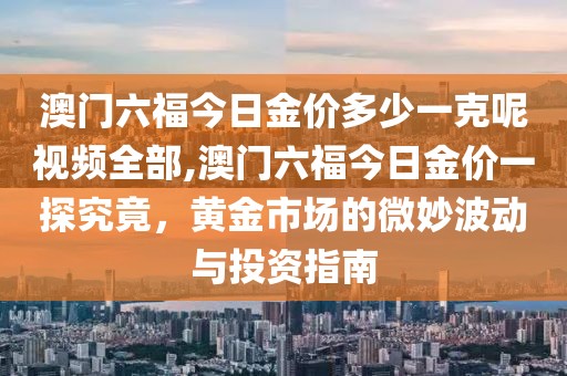 澳门六福今日金价多少一克呢视频全部,澳门六福今日金价一探究竟，黄金市场的微妙波动与投资指南