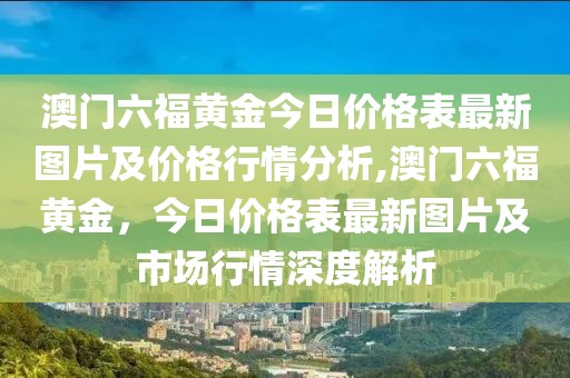 澳门六福黄金今日价格表最新图片及价格行情分析,澳门六福黄金，今日价格表最新图片及市场行情深度解析