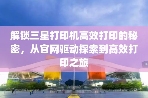 解锁三星打印机高效打印的秘密，从官网驱动探索到高效打印之旅