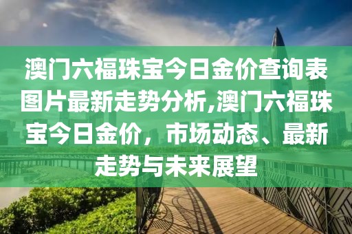 澳门六福珠宝今日金价查询表图片最新走势分析,澳门六福珠宝今日金价，市场动态、最新走势与未来展望