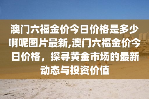 澳门六福金价今日价格是多少啊呢图片最新,澳门六福金价今日价格，探寻黄金市场的最新动态与投资价值