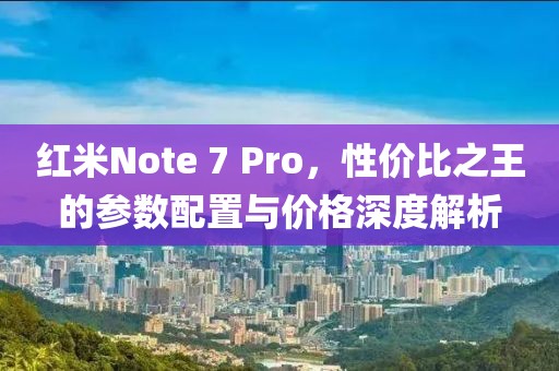 红米Note 7 Pro，性价比之王的参数配置与价格深度解析