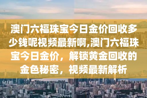 澳门六福珠宝今日金价回收多少钱呢视频最新啊,澳门六福珠宝今日金价，解锁黄金回收的金色秘密，视频最新解析