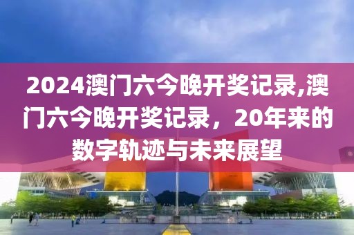 2024澳门六今晚开奖记录,澳门六今晚开奖记录，20年来的数字轨迹与未来展望