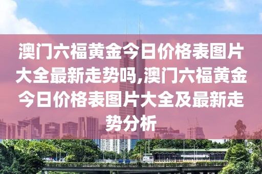 澳门六福黄金今日价格表图片大全最新走势吗,澳门六福黄金今日价格表图片大全及最新走势分析