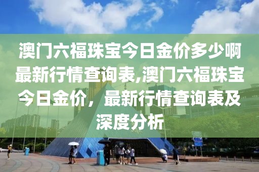 澳门六福珠宝今日金价多少啊最新行情查询表,澳门六福珠宝今日金价，最新行情查询表及深度分析