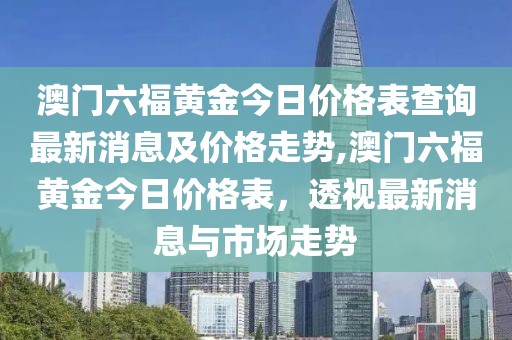 澳门六福黄金今日价格表查询最新消息及价格走势,澳门六福黄金今日价格表，透视最新消息与市场走势