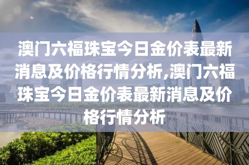 澳门六福珠宝今日金价表最新消息及价格行情分析,澳门六福珠宝今日金价表最新消息及价格行情分析