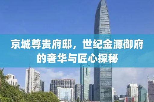 京城尊贵府邸，世纪金源御府的奢华与匠心探秘