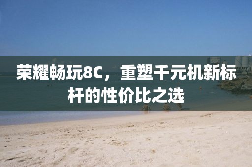 荣耀畅玩8C，重塑千元机新标杆的性价比之选