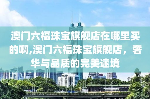 澳门六福珠宝旗舰店在哪里买的啊,澳门六福珠宝旗舰店，奢华与品质的完美邃境