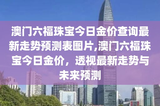 澳门六福珠宝今日金价查询最新走势预测表图片,澳门六福珠宝今日金价，透视最新走势与未来预测