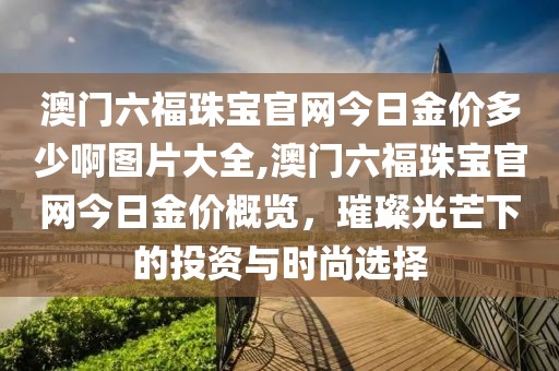 澳门六福珠宝官网今日金价多少啊图片大全,澳门六福珠宝官网今日金价概览，璀璨光芒下的投资与时尚选择