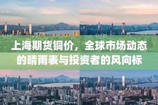 上海期货铜价，全球市场动态的晴雨表与投资者的风向标