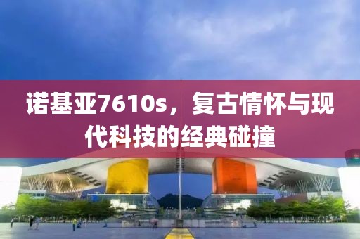诺基亚7610s，复古情怀与现代科技的经典碰撞