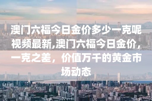澳门六福今日金价多少一克呢视频最新,澳门六福今日金价，一克之差，价值万千的黄金市场动态