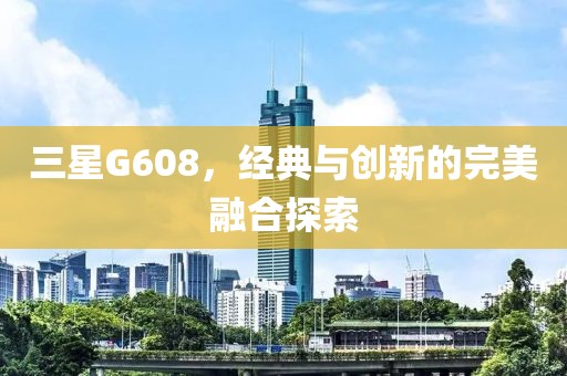 三星G608，经典与创新的完美融合探索