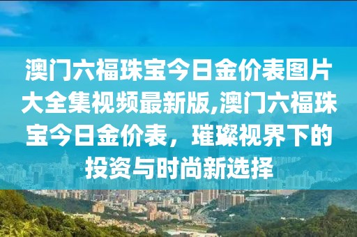 澳门六福珠宝今日金价表图片大全集视频最新版,澳门六福珠宝今日金价表，璀璨视界下的投资与时尚新选择