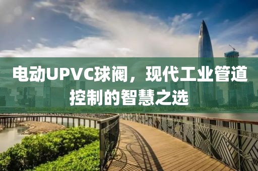 电动UPVC球阀，现代工业管道控制的智慧之选