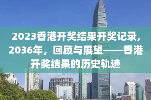 2023香港开奖结果开奖记录,2036年，回顾与展望——香港开奖结果的历史轨迹