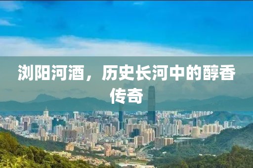 浏阳河酒，历史长河中的醇香传奇
