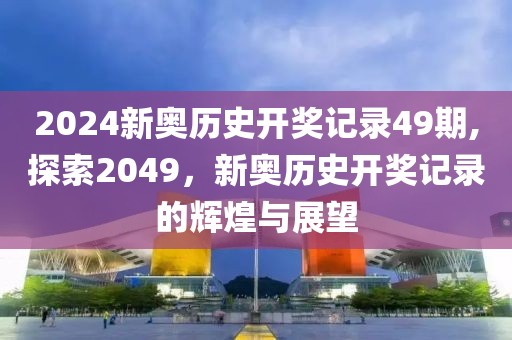 2024新奥历史开奖记录49期,探索2049，新奥历史开奖记录的辉煌与展望