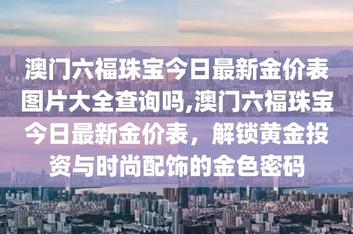 澳门六福珠宝今日最新金价表图片大全查询吗,澳门六福珠宝今日最新金价表，解锁黄金投资与时尚配饰的金色密码