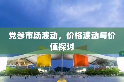 党参市场波动，价格波动与价值探讨