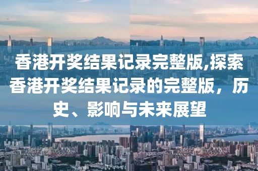 香港开奖结果记录完整版,探索香港开奖结果记录的完整版，历史、影响与未来展望