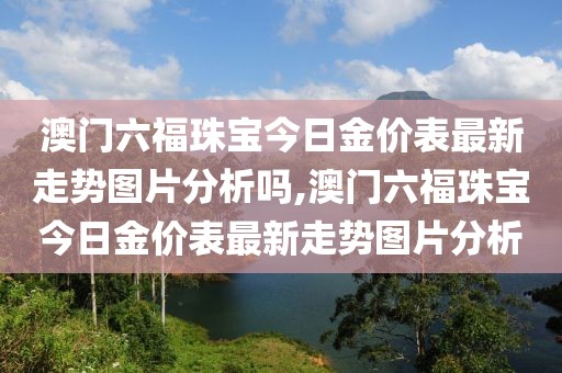 澳门六福珠宝今日金价表最新走势图片分析吗,澳门六福珠宝今日金价表最新走势图片分析