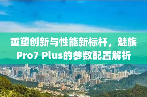 重塑创新与性能新标杆，魅族Pro7 Plus的参数配置解析