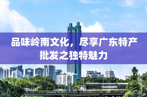 品味岭南文化，尽享广东特产批发之独特魅力