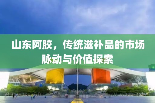 山东阿胶，传统滋补品的市场脉动与价值探索