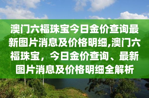 澳门六福珠宝今日金价查询最新图片消息及价格明细,澳门六福珠宝，今日金价查询、最新图片消息及价格明细全解析