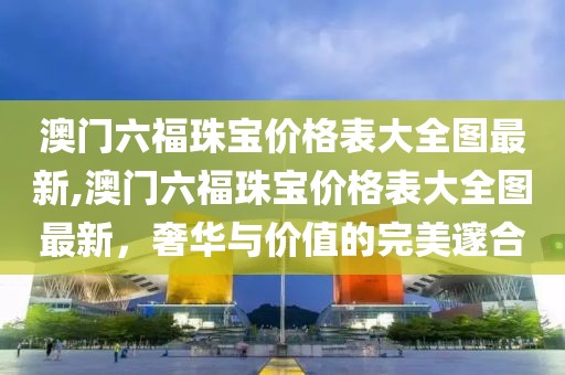 澳门六福珠宝价格表大全图最新,澳门六福珠宝价格表大全图最新，奢华与价值的完美邃合
