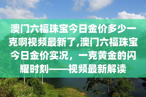 澳门六福珠宝今日金价多少一克啊视频最新了,澳门六福珠宝今日金价实况，一克黄金的闪耀时刻——视频最新解读