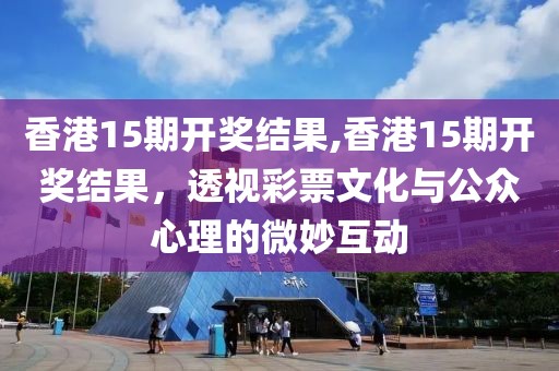 香港15期开奖结果,香港15期开奖结果，透视彩票文化与公众心理的微妙互动