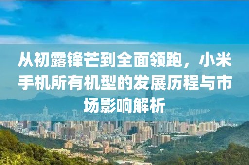 从初露锋芒到全面领跑，小米手机所有机型的发展历程与市场影响解析