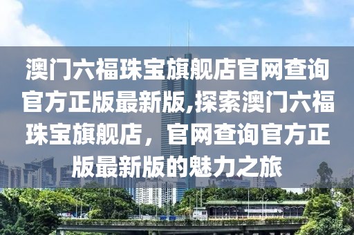 澳门六福珠宝旗舰店官网查询官方正版最新版,探索澳门六福珠宝旗舰店，官网查询官方正版最新版的魅力之旅