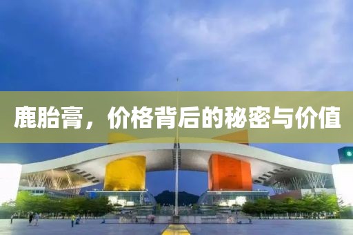 鹿胎膏，价格背后的秘密与价值