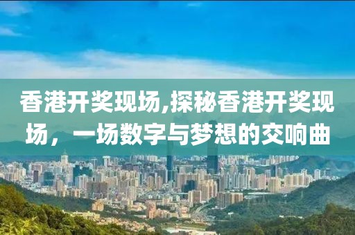 香港开奖现场,探秘香港开奖现场，一场数字与梦想的交响曲