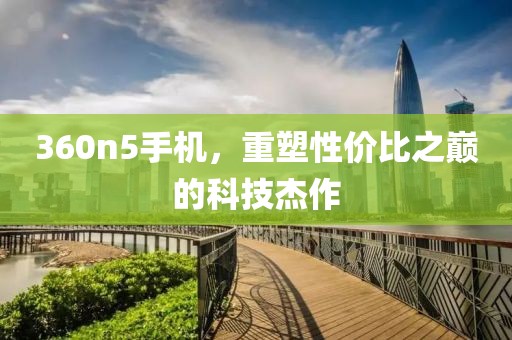360n5手机，重塑性价比之巅的科技杰作
