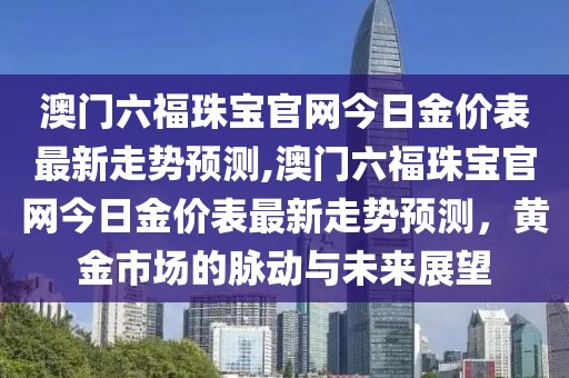 澳门六福珠宝官网今日金价表最新走势预测,澳门六福珠宝官网今日金价表最新走势预测，黄金市场的脉动与未来展望